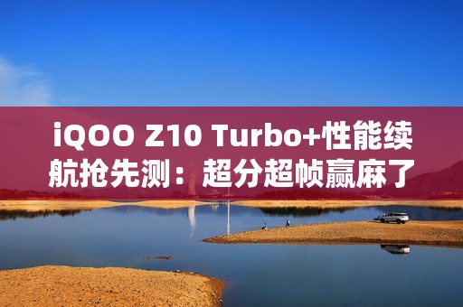 iQOO Z10 Turbo+性能续航抢先测：超分超帧赢麻了！
