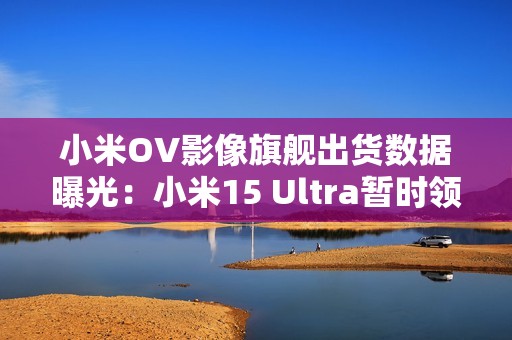 小米OV影像旗舰出货数据曝光：小米15 Ultra暂时领先