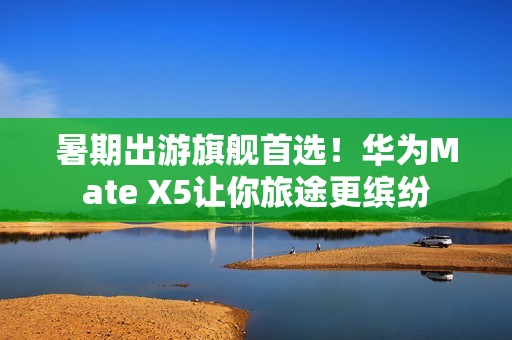 暑期出游旗舰首选！华为Mate X5让你旅途更缤纷
