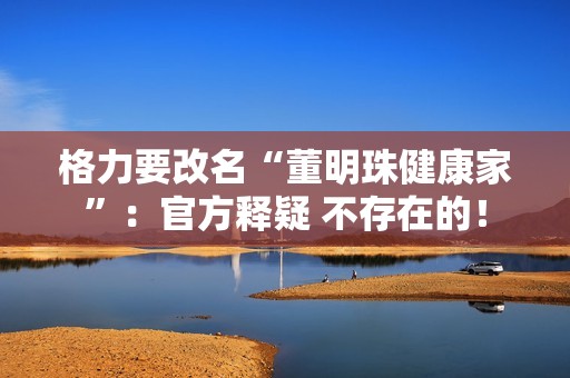 格力要改名“董明珠健康家”：官方释疑 不存在的！