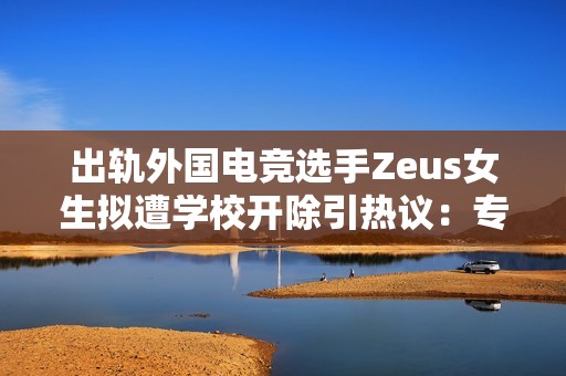 出轨外国电竞选手Zeus女生拟遭学校开除引热议：专家批校方公布女生全名不妥