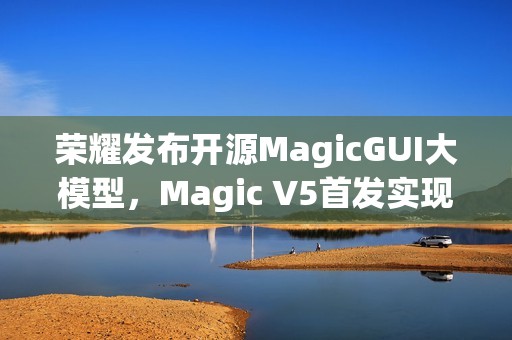 荣耀发布开源MagicGUI大模型，Magic V5首发实现跨设备智能自动化