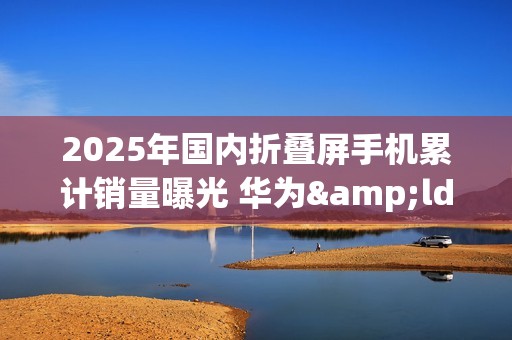 2025年国内折叠屏手机累计销量曝光 华为&ldquo;一个打十个&rdquo;