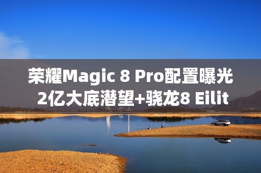 荣耀Magic 8 Pro配置曝光 2亿大底潜望+骁龙8 Eilite 2