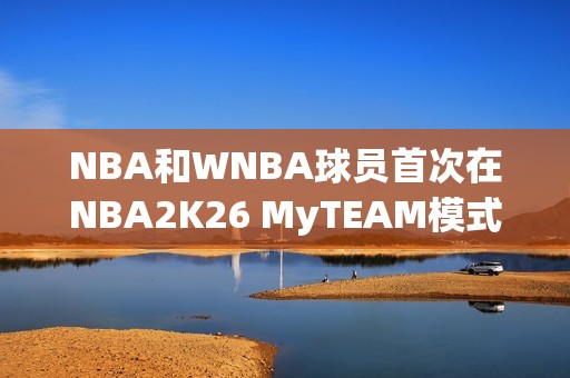 NBA和WNBA球员首次在NBA2K26 MyTEAM模式中一起登场