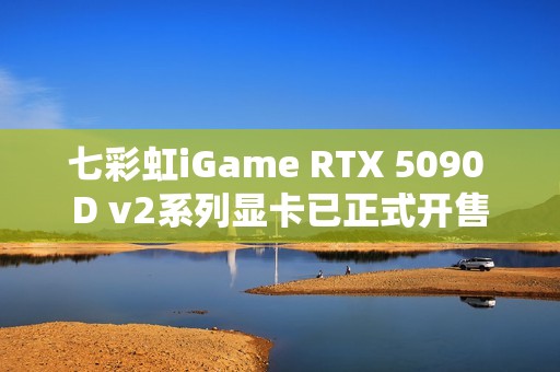 七彩虹iGame RTX 5090 D v2系列显卡已正式开售