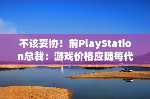不该妥协！前PlayStation总裁：游戏价格应随每代主机增长