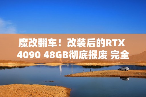 魔改翻车！改装后的RTX 4090 48GB彻底报废 完全无法修复