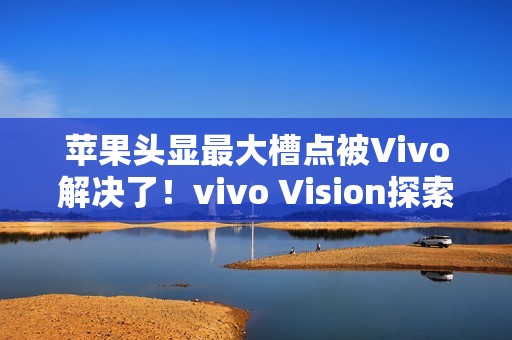 苹果头显最大槽点被Vivo解决了！vivo Vision探索版比想象中更轻
