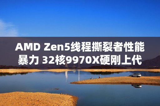 AMD Zen5线程撕裂者性能暴力 32核9970X硬刚上代64核7980X