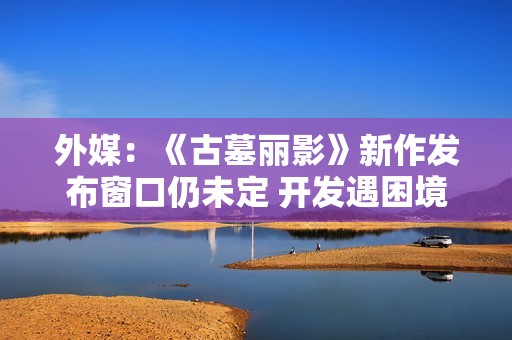外媒：《古墓丽影》新作发布窗口仍未定 开发遇困境？