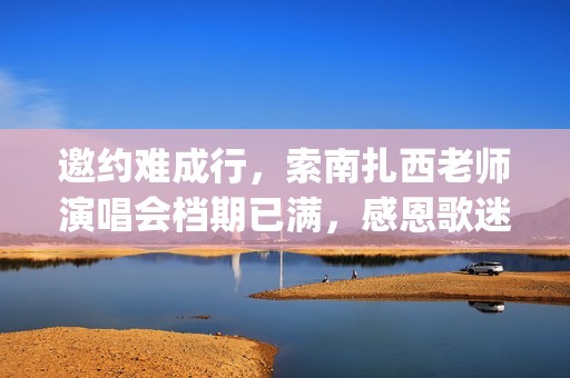 邀约难成行，索南扎西老师演唱会档期已满，感恩歌迷厚爱(邀约失败怎么处理)