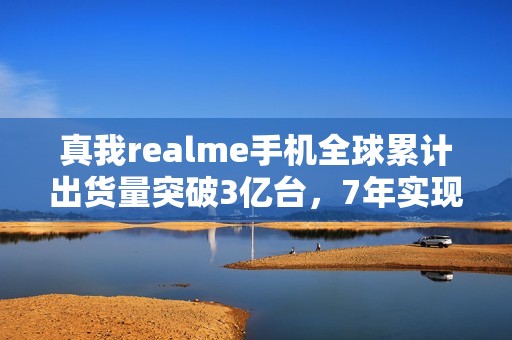 真我realme手机全球累计出货量突破3亿台，7年实现跨越式增长