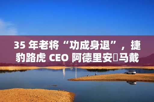 35 年老将“功成身退”，捷豹路虎 CEO 阿德里安・马戴尔宣布退休