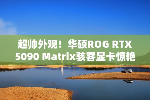 超帅外观！华硕ROG RTX5090 Matrix骇客显卡惊艳亮相