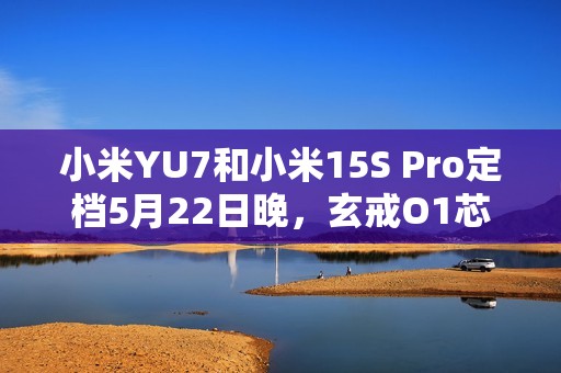 小米YU7和小米15S Pro定档5月22日晚，玄戒O1芯片采用第二代3nm工艺！
