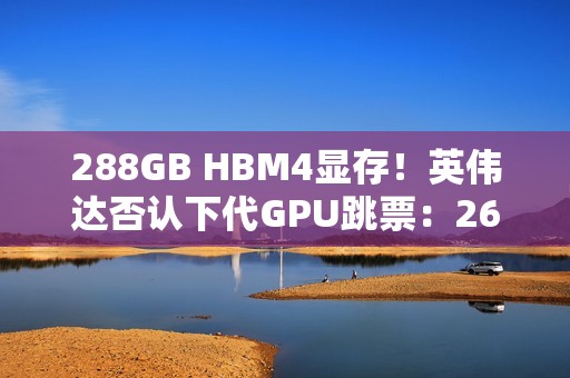 288GB HBM4显存！英伟达否认下代GPU跳票：26年就上