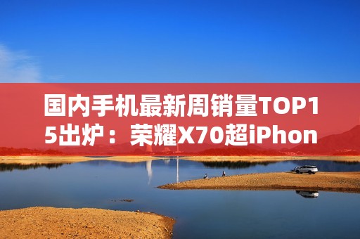 国内手机最新周销量TOP15出炉：荣耀X70超iPhone 16
