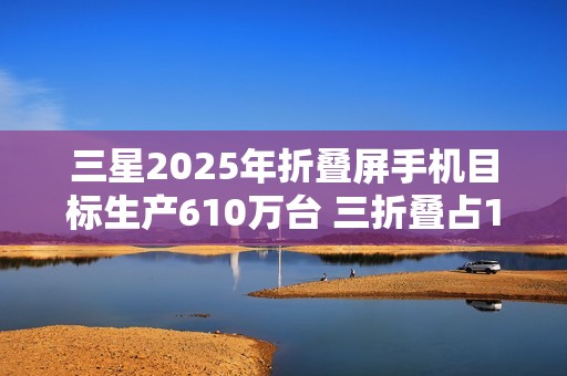 三星2025年折叠屏手机目标生产610万台 三折叠占10万