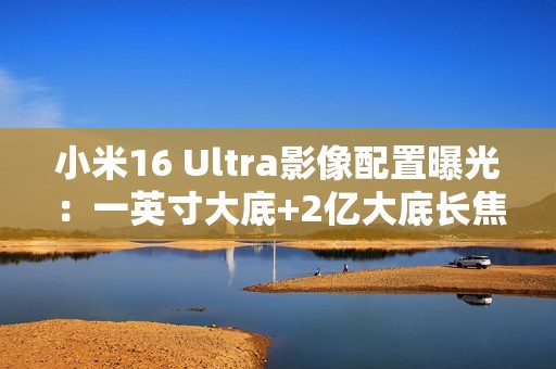 小米16 Ultra影像配置曝光：一英寸大底+2亿大底长焦