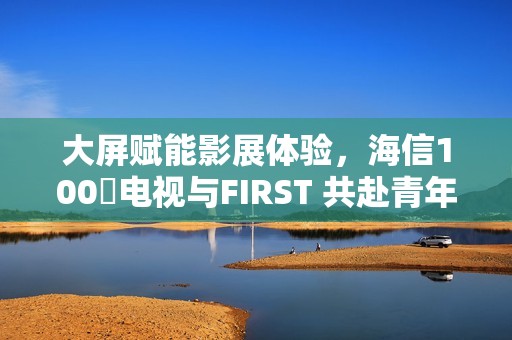 大屏赋能影展体验，海信100吋电视与FIRST 共赴青年电影成长之约