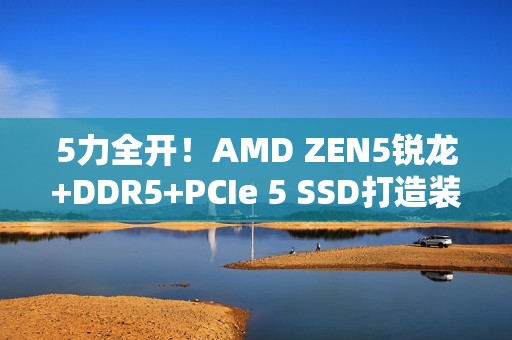 5力全开！AMD ZEN5锐龙+DDR5+PCIe 5 SSD打造装机首选组合