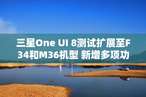三星One UI 8测试扩展至F34和M36机型 新增多项功能