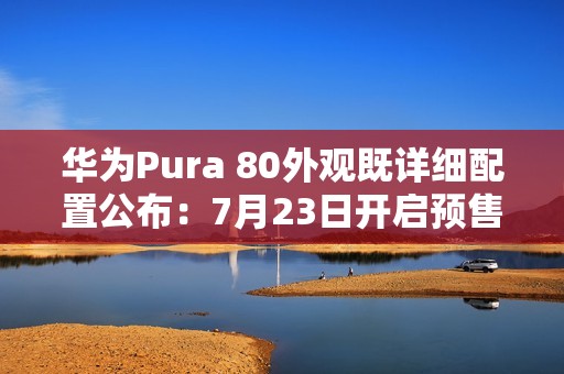 华为Pura 80外观既详细配置公布：7月23日开启预售