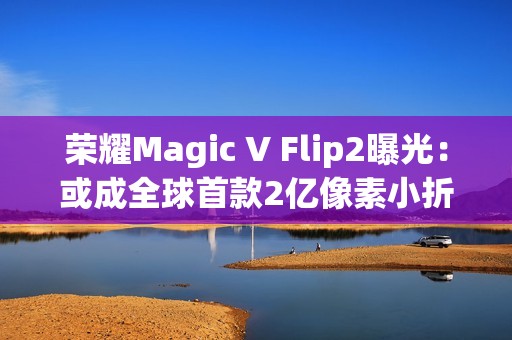 荣耀Magic V Flip2曝光：或成全球首款2亿像素小折叠，续航影像双突破