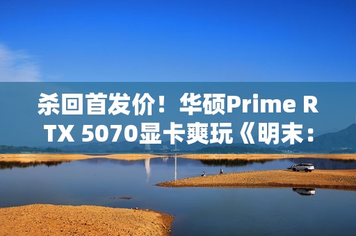 杀回首发价！华硕Prime RTX 5070显卡爽玩《明末：渊虚之羽》