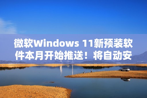 微软Windows 11新预装软件本月开始推送！将自动安装和启动