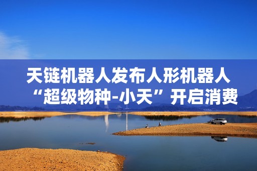 天链机器人发布人形机器人“超级物种-小天”开启消费级智能体验