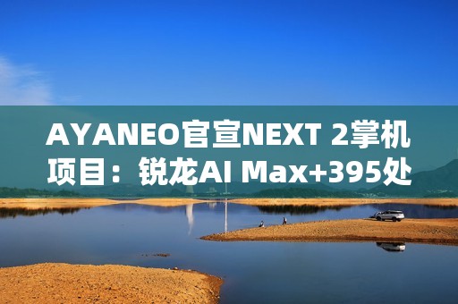 AYANEO官宣NEXT 2掌机项目：锐龙AI Max+395处理器+内置电池