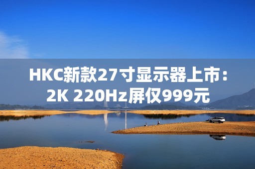 HKC新款27寸显示器上市：2K 220Hz屏仅999元