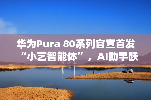 华为Pura 80系列官宣首发“小艺智能体”，AI助手跃升系统级中枢
