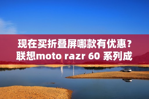 现在买折叠屏哪款有优惠？联想moto razr 60 系列成为高校热选新机
