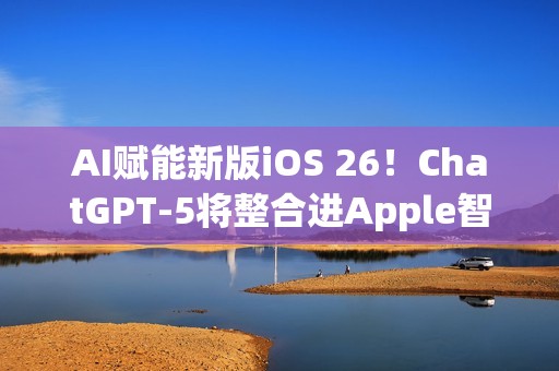 AI赋能新版iOS 26！ChatGPT-5将整合进Apple智能生态