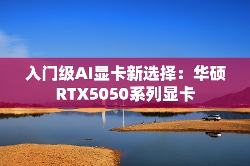 入门级AI显卡新选择：华硕RTX5050系列显卡