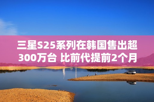 三星S25系列在韩国售出超300万台 比前代提前2个月