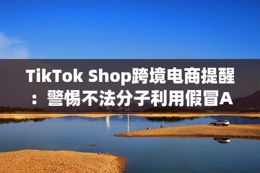 TikTok Shop跨境电商提醒：警惕不法分子利用假冒APP诈骗