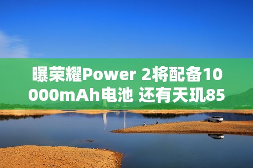 曝荣耀Power 2将配备10000mAh电池 还有天玑8500