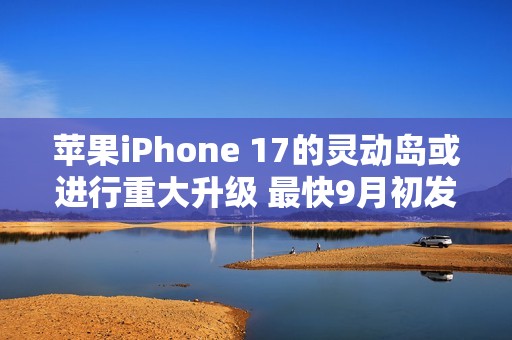 苹果iPhone 17的灵动岛或进行重大升级 最快9月初发布