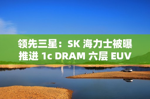 领先三星：SK 海力士被曝推进 1c DRAM 六层 EUV 工艺