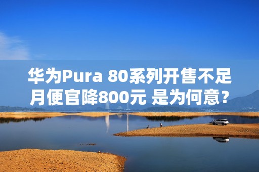 华为Pura 80系列开售不足月便官降800元 是为何意？