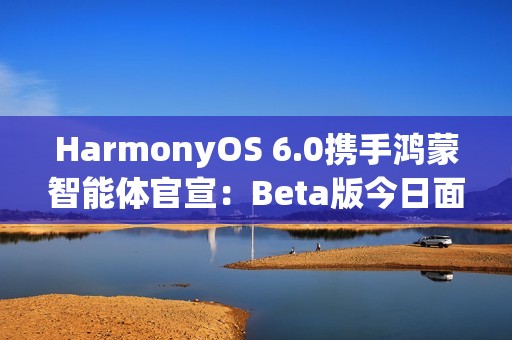 HarmonyOS 6.0携手鸿蒙智能体官宣：Beta版今日面向开发者启动！