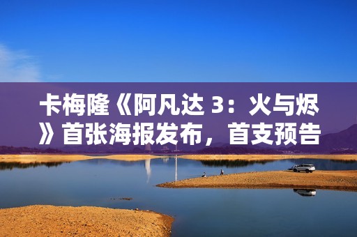 卡梅隆《阿凡达 3：火与烬》首张海报发布，首支预告片已泄露