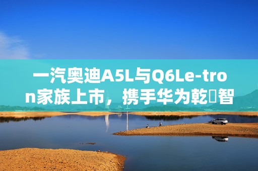 一汽奥迪A5L与Q6Le-tron家族上市，携手华为乾崑智驾打造油电豪华新标杆
