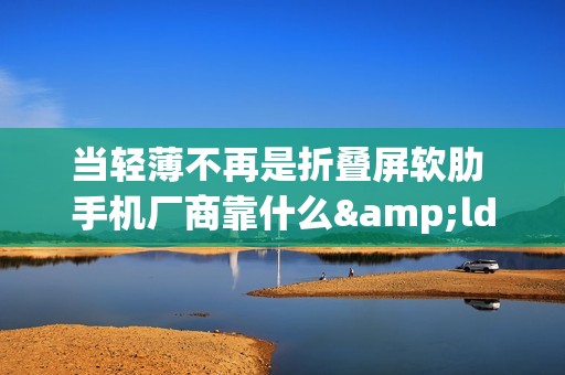 当轻薄不再是折叠屏软肋 手机厂商靠什么&ldquo;强抢用户&rdquo;？