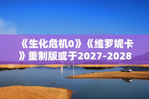 《生化危机0》《维罗妮卡》重制版或于2027-2028年推出