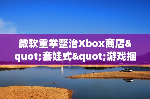 微软重拳整治Xbox商店"套娃式"游戏捆绑包泛滥现象